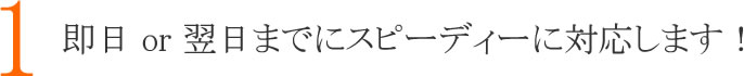 １：即日　or　翌日までにスピーディーに対応します！