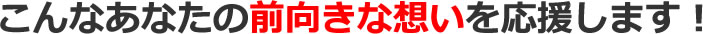 こんなあなたの前向きな想いを応援します！